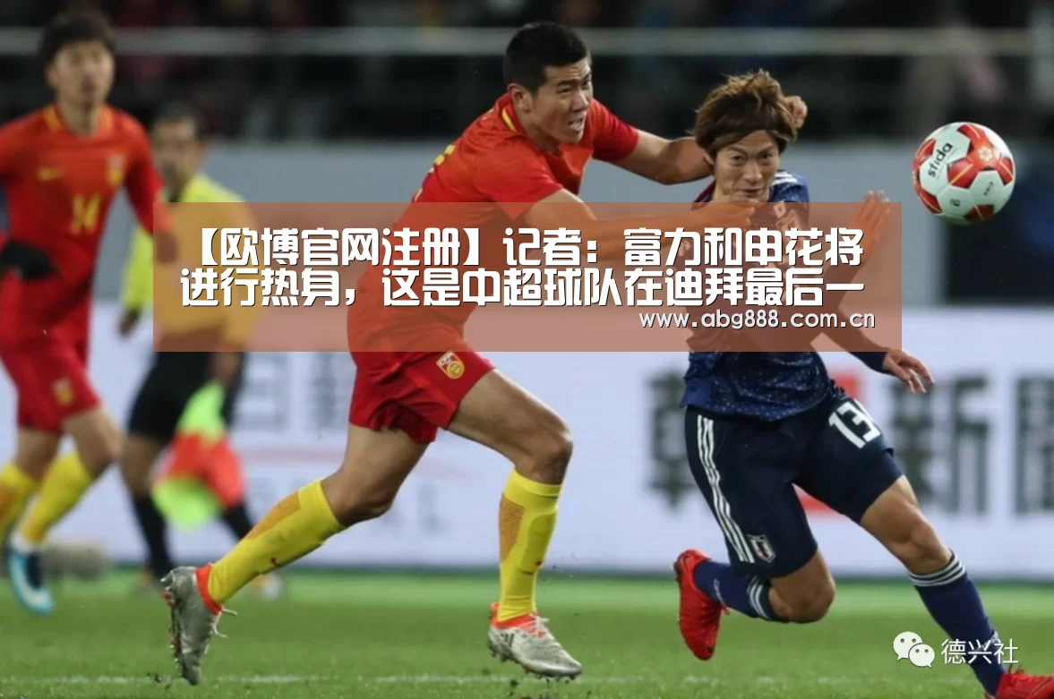 【欧博官网注册】记者:富力和申花将进行热身,这是中超球队在迪拜最后一场(图4) 欧博在线游戏官方平台