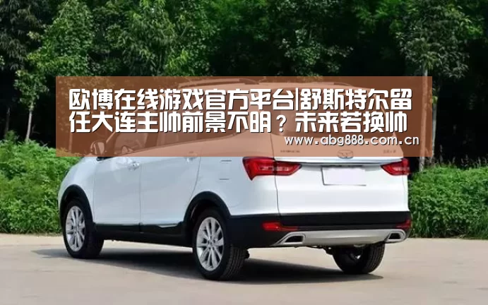 欧博在线游戏官方平台|舒斯特尔留任大连主帅前景不明?未来若换帅可锁定恒大功勋教头(图1) 欧博