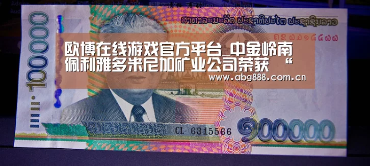 欧博在线游戏官方平台_中金岭南佩利雅多米尼加矿业公司荣获 “多米尼加共和国出口信得过企业”资质(图2) 欧博